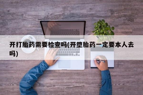 网上打胎药私人店,打胎药专卖开打胎药需要检查吗(开堕胎药一定要本人去吗)