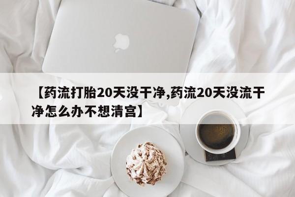 网上打胎药私人店,打胎药专卖【药流打胎20天没干净,药流20天没流干净怎么办不想清宫】