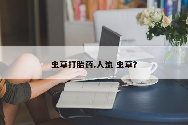 网上打胎药私人店,打胎药专卖虫草打胎药.人流 虫草？