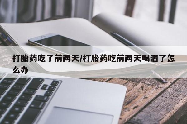 网上打胎药私人店,打胎药专卖打胎药吃了前两天/打胎药吃前两天喝酒了怎么办
