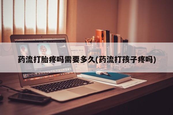 网上打胎药私人店,打胎药专卖药流打胎疼吗需要多久(药流打孩子疼吗)