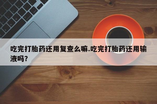 网上打胎药私人店,打胎药专卖吃完打胎药还用复查么嘛.吃完打胎药还用输液吗？