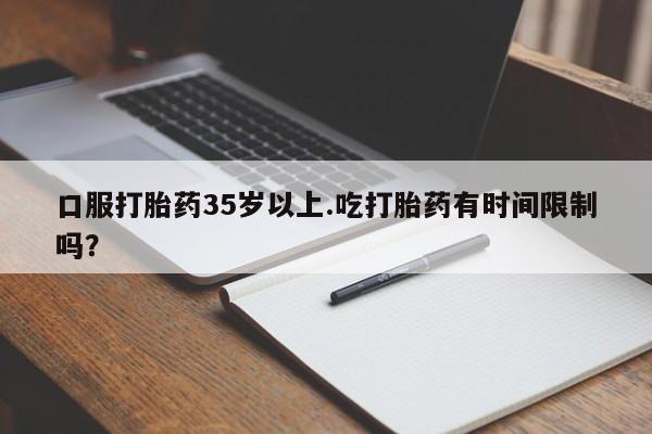 网上打胎药私人店,打胎药专卖口服打胎药35岁以上.吃打胎药有时间限制吗？