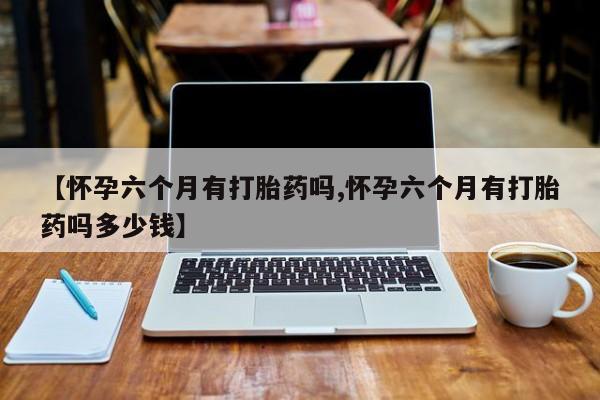 网上打胎药私人店,打胎药专卖【怀孕六个月有打胎药吗,怀孕六个月有打胎药吗多少钱】