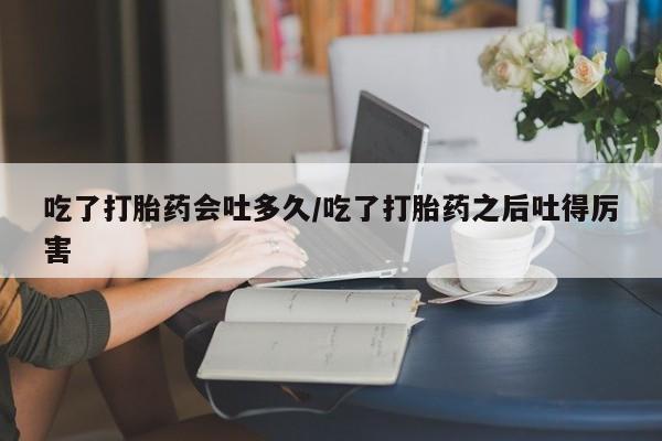网上打胎药私人店,打胎药专卖吃了打胎药会吐多久/吃了打胎药之后吐得厉害