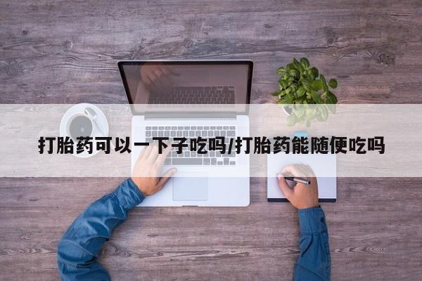 网上打胎药私人店,打胎药专卖打胎药可以一下子吃吗/打胎药能随便吃吗