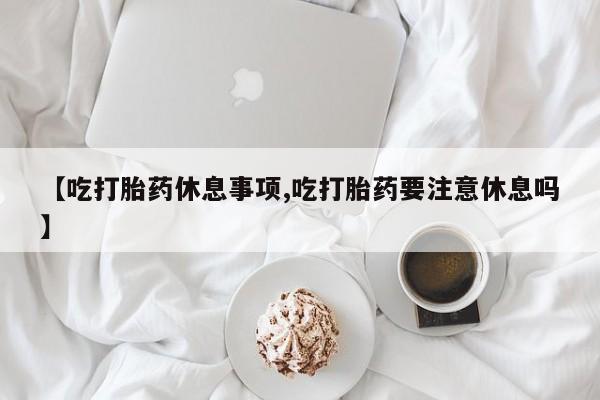 网上打胎药私人店,打胎药专卖【吃打胎药休息事项,吃打胎药要注意休息吗】