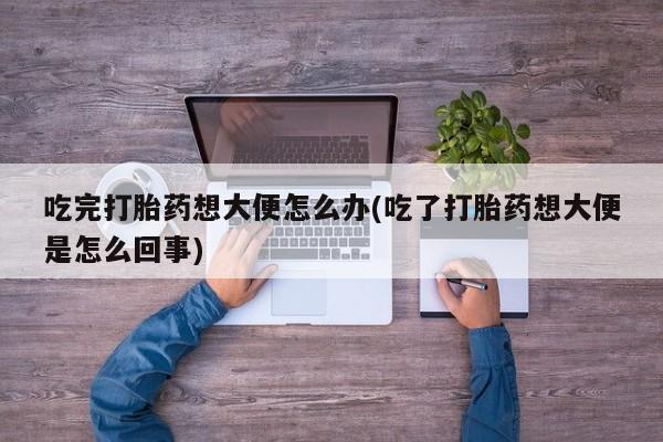 网上打胎药私人店,打胎药专卖吃完打胎药想大便怎么办(吃了打胎药想大便是怎么回事)