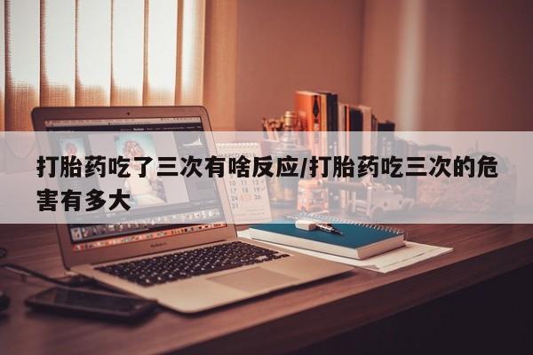 网上打胎药私人店,打胎药专卖打胎药吃了三次有啥反应/打胎药吃三次的危害有多大