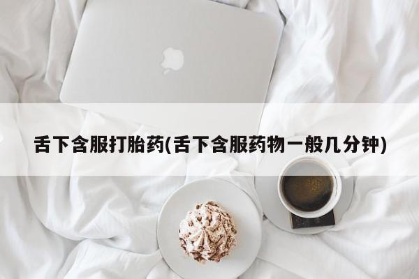网上打胎药私人店,打胎药专卖舌下含服打胎药(舌下含服药物一般几分钟)
