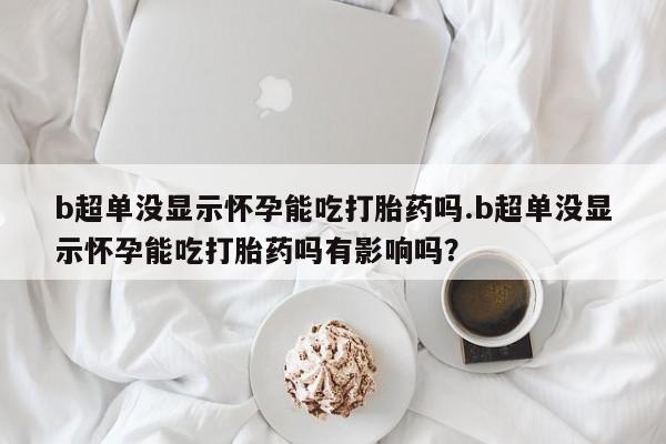 网上打胎药私人店,打胎药专卖b超单没显示怀孕能吃打胎药吗.b超单没显示怀孕能吃打胎药吗有影响吗？