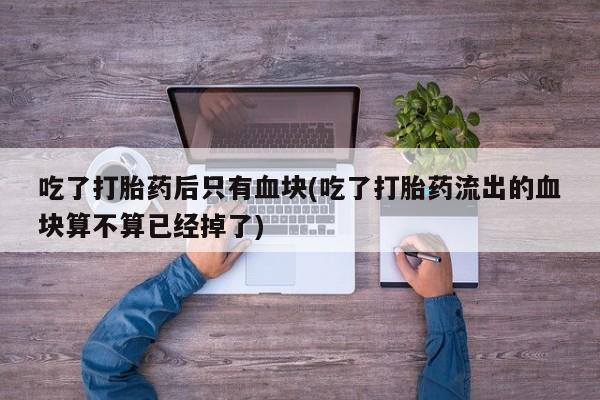 网上打胎药私人店,打胎药专卖吃了打胎药后只有血块(吃了打胎药流出的血块算不算已经掉了)
