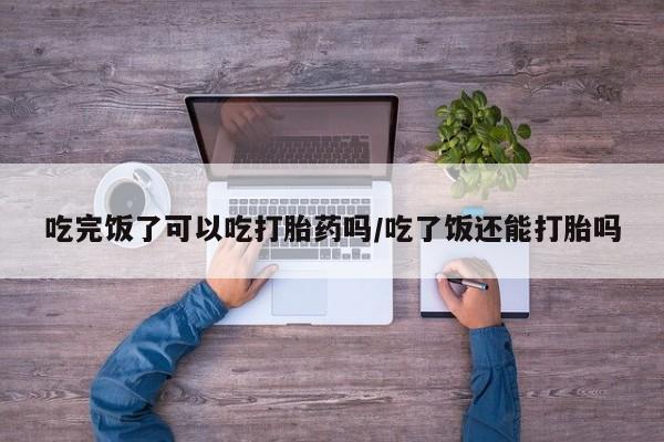 网上打胎药私人店,打胎药专卖吃完饭了可以吃打胎药吗/吃了饭还能打胎吗
