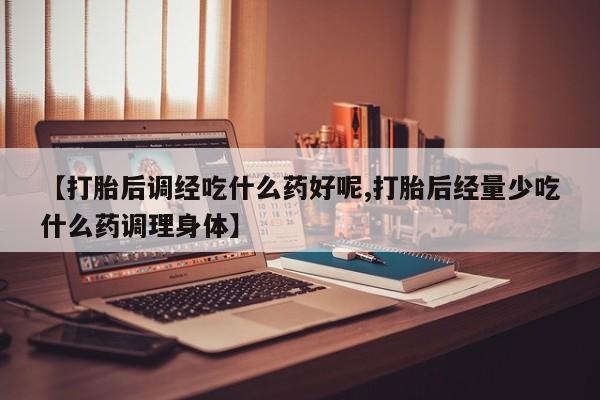 网上打胎药私人店,打胎药专卖【打胎后调经吃什么药好呢,打胎后经量少吃什么药调理身体】