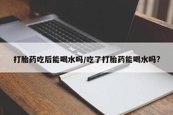 网上打胎药私人店,打胎药专卖打胎药吃后能喝水吗/吃了打胎药能喝水吗?
