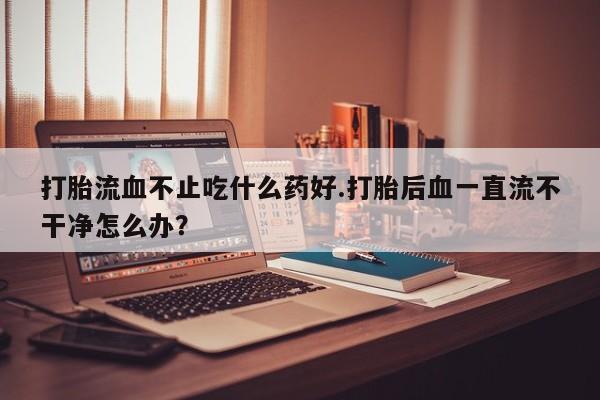 网上打胎药私人店,打胎药专卖打胎流血不止吃什么药好.打胎后血一直流不干净怎么办？