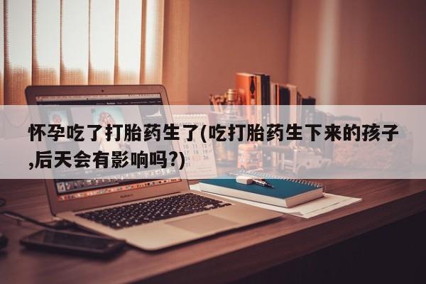网上打胎药私人店,打胎药专卖怀孕吃了打胎药生了(吃打胎药生下来的孩子,后天会有影响吗?)