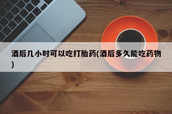 网上打胎药私人店,打胎药专卖酒后几小时可以吃打胎药(酒后多久能吃药物)