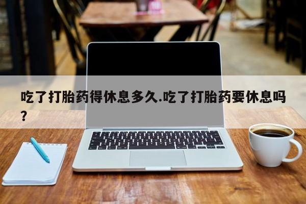 网上打胎药私人店,打胎药专卖吃了打胎药得休息多久.吃了打胎药要休息吗？