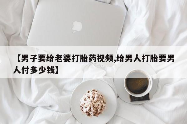 网上打胎药私人店,打胎药专卖【男子要给老婆打胎药视频,给男人打胎要男人付多少钱】