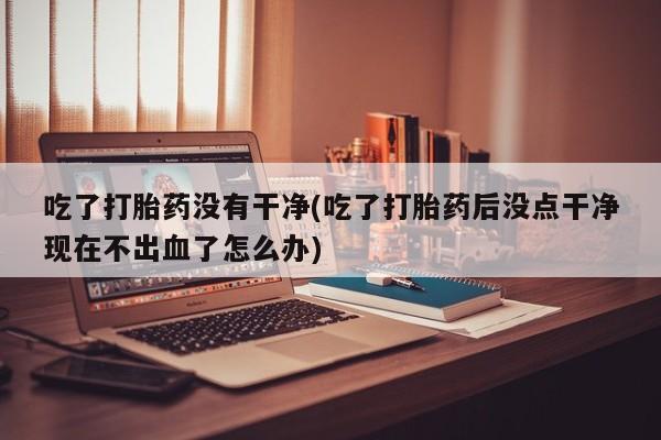 网上打胎药私人店,打胎药专卖吃了打胎药没有干净(吃了打胎药后没点干净现在不出血了怎么办)