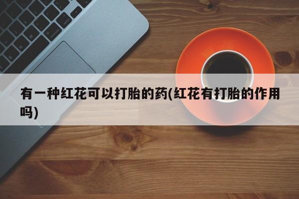 网上打胎药私人店,打胎药专卖有一种红花可以打胎的药(红花有打胎的作用吗)