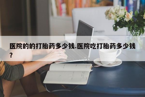 网上打胎药私人店,打胎药专卖医院的的打胎药多少钱.医院吃打胎药多少钱？