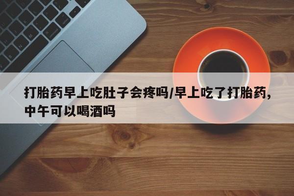 网上打胎药私人店,打胎药专卖打胎药早上吃肚子会疼吗/早上吃了打胎药,中午可以喝酒吗