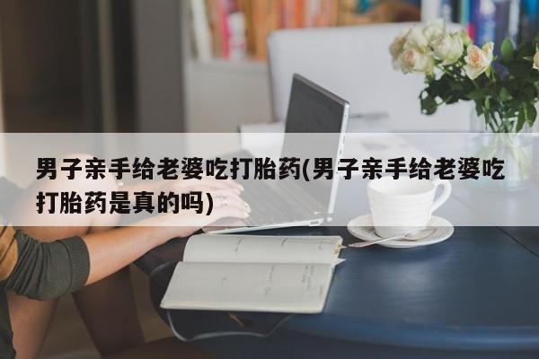 网上打胎药私人店,打胎药专卖男子亲手给老婆吃打胎药(男子亲手给老婆吃打胎药是真的吗)