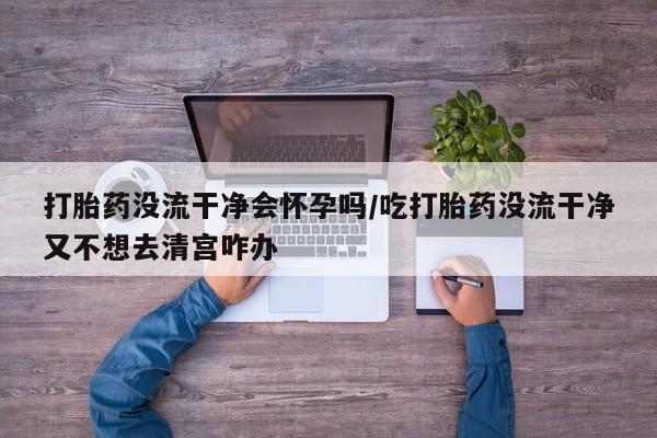 网上打胎药私人店,打胎药专卖打胎药没流干净会怀孕吗/吃打胎药没流干净又不想去清宫咋办
