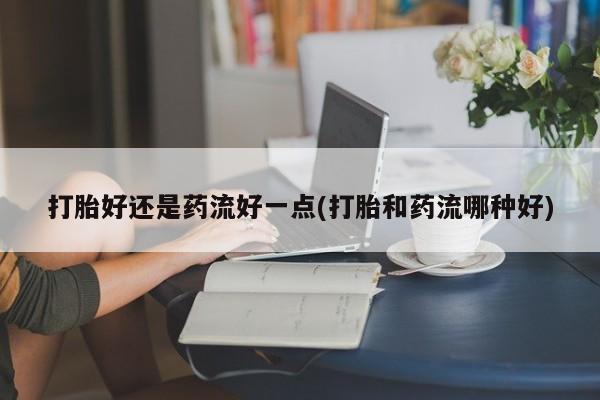网上打胎药私人店,打胎药专卖打胎好还是药流好一点(打胎和药流哪种好)