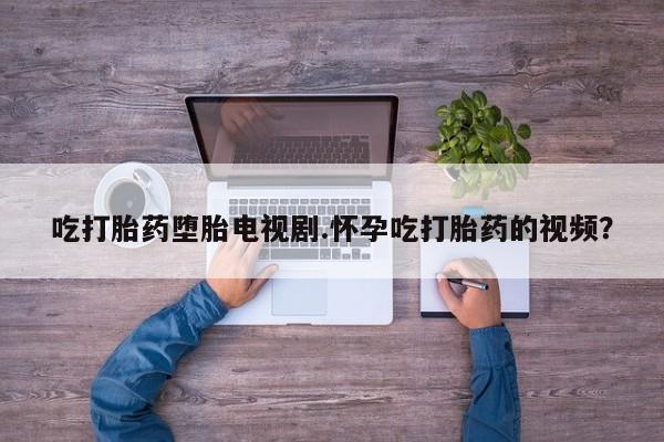 网上打胎药私人店,打胎药专卖吃打胎药堕胎电视剧.怀孕吃打胎药的视频？
