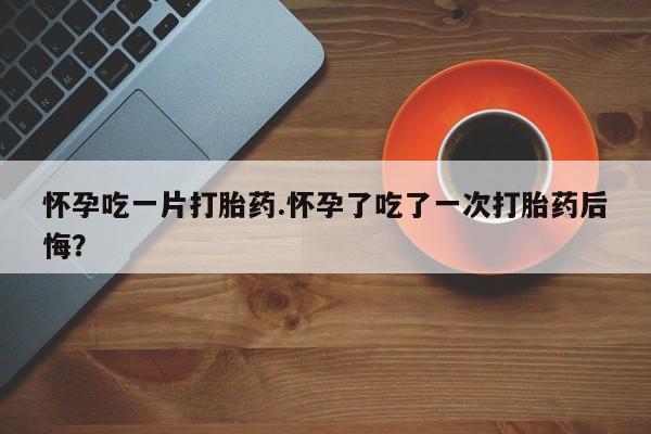 网上打胎药私人店,打胎药专卖怀孕吃一片打胎药.怀孕了吃了一次打胎药后悔？