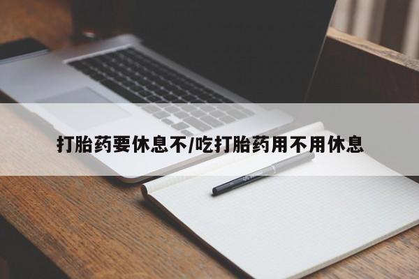 网上打胎药私人店,打胎药专卖打胎药要休息不/吃打胎药用不用休息