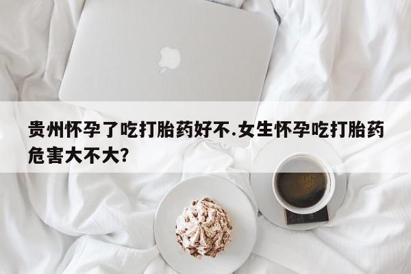 网上打胎药私人店,打胎药专卖贵州怀孕了吃打胎药好不.女生怀孕吃打胎药危害大不大？