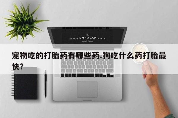 网上打胎药私人店,打胎药专卖宠物吃的打胎药有哪些药.狗吃什么药打胎最快？