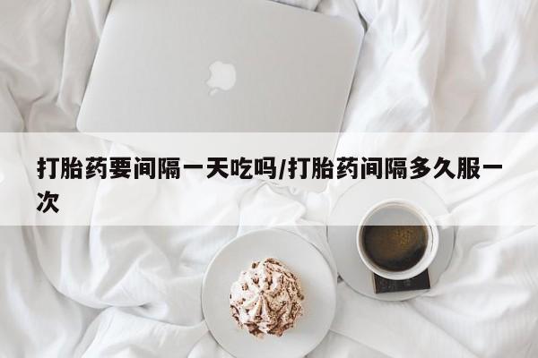 网上打胎药私人店,打胎药专卖打胎药要间隔一天吃吗/打胎药间隔多久服一次