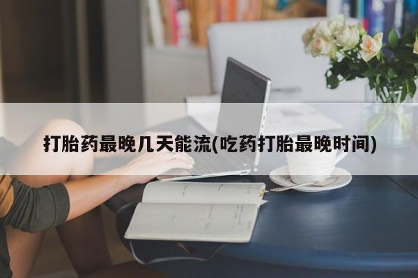网上打胎药私人店,打胎药专卖打胎药最晚几天能流(吃药打胎最晚时间)