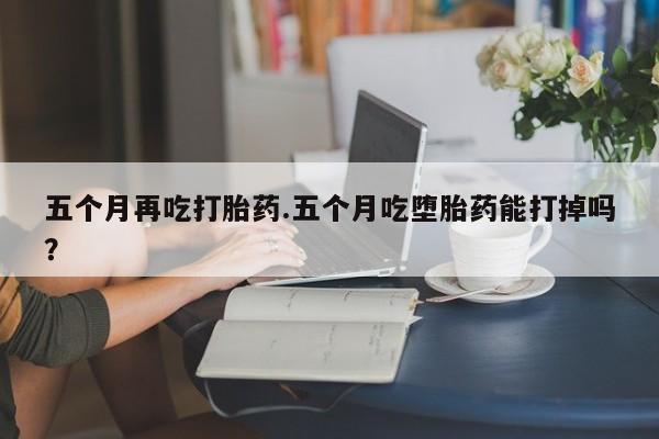 网上打胎药私人店,打胎药专卖五个月再吃打胎药.五个月吃堕胎药能打掉吗？
