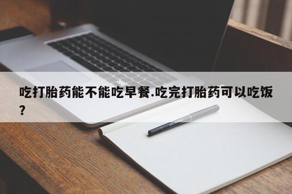 网上打胎药私人店,打胎药专卖吃打胎药能不能吃早餐.吃完打胎药可以吃饭？