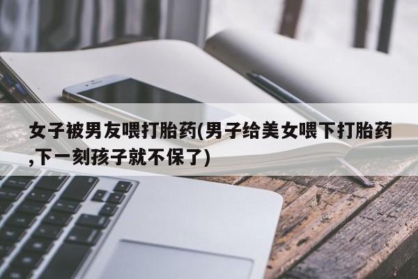 网上打胎药私人店,打胎药专卖女子被男友喂打胎药(男子给美女喂下打胎药,下一刻孩子就不保了)