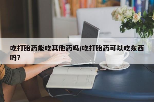 网上打胎药私人店,打胎药专卖吃打胎药能吃其他药吗/吃打胎药可以吃东西吗?
