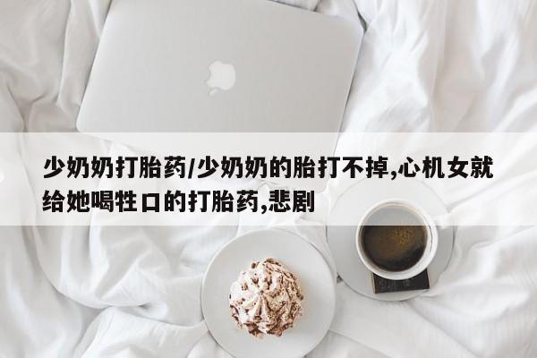 网上打胎药私人店,打胎药专卖少奶奶打胎药/少奶奶的胎打不掉,心机女就给她喝牲口的打胎药,悲剧