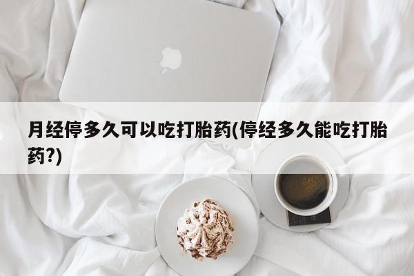 网上打胎药私人店,打胎药专卖月经停多久可以吃打胎药(停经多久能吃打胎药?)