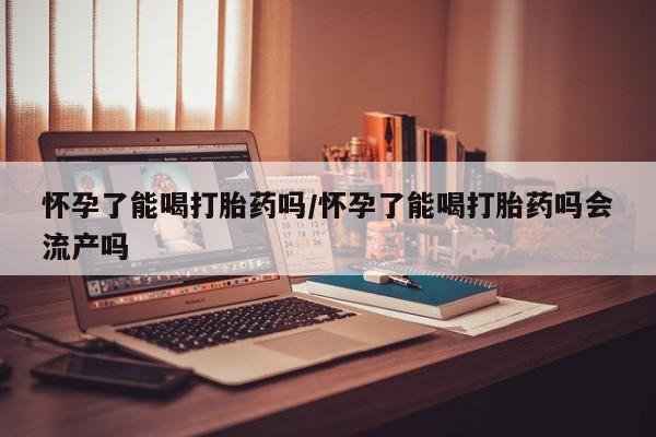 网上打胎药私人店,打胎药专卖怀孕了能喝打胎药吗/怀孕了能喝打胎药吗会流产吗
