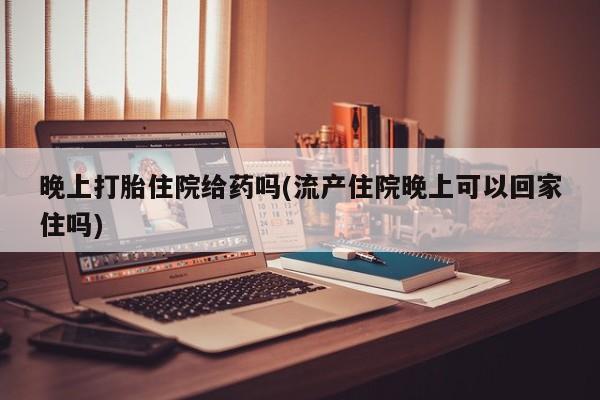 网上打胎药私人店,打胎药专卖晚上打胎住院给药吗(流产住院晚上可以回家住吗)
