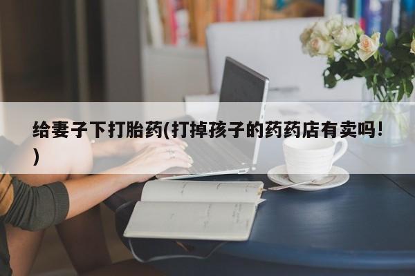 网上打胎药私人店,打胎药专卖给妻子下打胎药(打掉孩子的药药店有卖吗!)