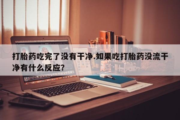 网上打胎药私人店,打胎药专卖打胎药吃完了没有干净.如果吃打胎药没流干净有什么反应？