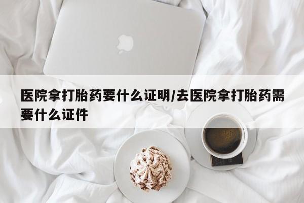 网上打胎药私人店,打胎药专卖医院拿打胎药要什么证明/去医院拿打胎药需要什么证件