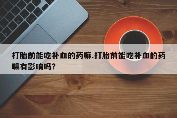 网上打胎药私人店,打胎药专卖打胎前能吃补血的药嘛.打胎前能吃补血的药嘛有影响吗？